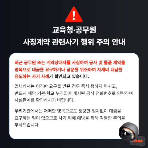최근 공무원 또는 계약상대자를 사칭하여 공사 및 물품 계약을 명목으로 대금을 요구하거나 공문을 위조하여 자재비 대납을 유도하는 사기 사례가 확인되고 있습니다.

업체께서는 이러한 요구를 받은 경우 즉시 응하지 마시고, 반드시 해당 기관·학교 누리집에 게시된 공식 전화번호로 연락하여 사실관계를 확인하시기 바랍니다.

우리기관에서는 어떠한 명목으로도 정당한 절차없이 대금을 요구하는 일이 없으므로 사기 피해 예방을 위해 각별한 주의를 부탁드립니다.(새창)