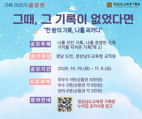 경상남도교육청 기록원 ‘기록 이야기’ 공모전
《그때, 그 기록이 없었다면》
 ◦공모기간: 2026. 10. 19.(월) ~ 11. 6.(금)
 ◦공모대상: 경남 도민 및 경상남도교육청 소속 교직원
 ◦공모내용: 기록물 덕분에 도움을 받았거나 무언가를 증명한 사례, 
              나에게 의미있는 기록 한 장의 사연
 ◦응모방법: 공모신청서와 사연을 이메일 또는 우편 제출(새창)