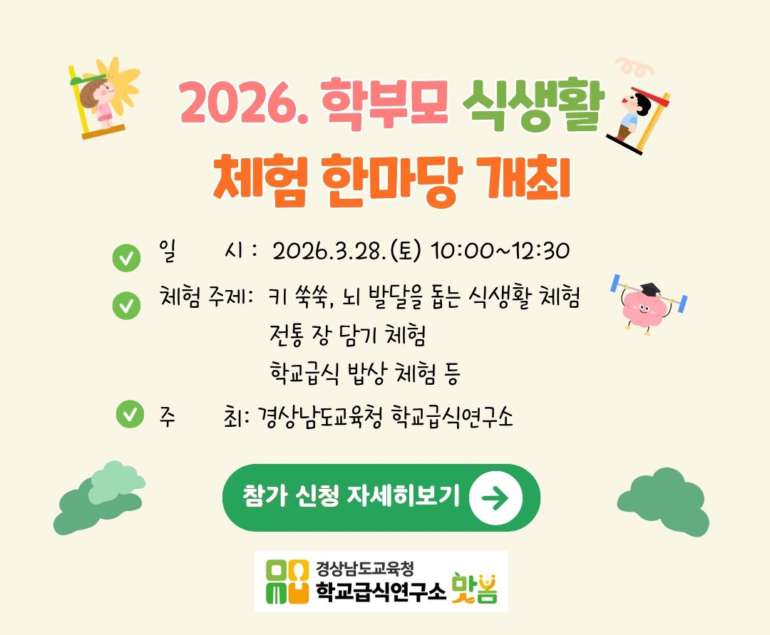 2026. 학부모 식생활 체험 한마당 개최
- 일 시: 2026.3.28.(토) 10:00~12:30
- 체험 주제: 키 쑥쑥, 뇌 발달을 돕는 식생활 체험
  전통 장 담기 체험
  학교급식 밥상 체험 등
- 주 최: 경상남도교육청 학교급식연구소
참가 신청 자세히보기
경상남도교육청 학교급식연구소 봄봄(새창)