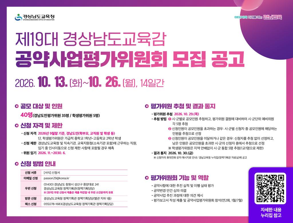 <제19대 경상남도교육감 공약사업평가위원 모집 공모>
 - 도민과의 약속과 실천, 경남교육 공약사업 평가위원 모집 -
 가. 기간: 2026. 10. 13.(화)~10. 26.(월)
 나. 대상: 2026년 9월 말 기준 경남도민(학부모, 교직원 및 학생 등)  
 다. 내용: 제19대 경상남도교육감 공약사업평가위원 공모
 라. 방법: 신청서 제출(이메일, 우편, 방문, 팩스)(새창)